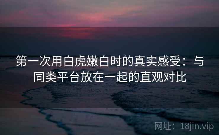 第一次用白虎嫩白时的真实感受：与同类平台放在一起的直观对比