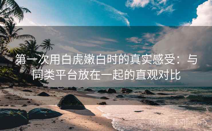 第一次用白虎嫩白时的真实感受：与同类平台放在一起的直观对比