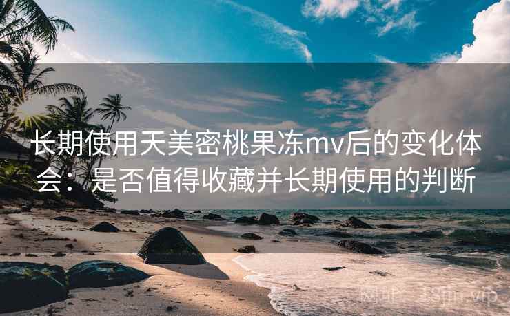 长期使用天美密桃果冻mv后的变化体会：是否值得收藏并长期使用的判断