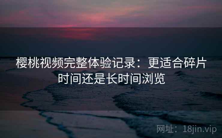 樱桃视频完整体验记录:更适合碎片时间还是长时间浏览 樱桃视频完整体验记录:更适合碎片时间还是长时间浏览