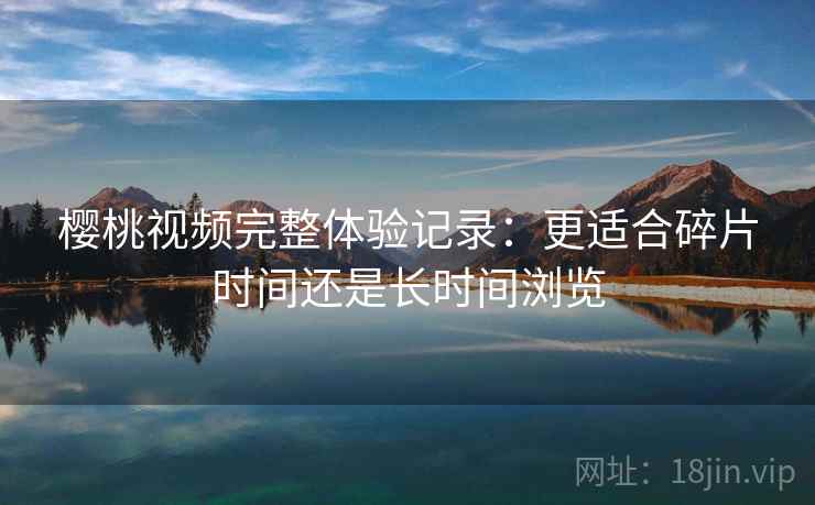 樱桃视频完整体验记录:更适合碎片时间还是长时间浏览 樱桃视频完整体验记录:更适合碎片时间还是长时间浏览