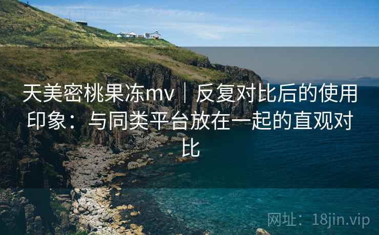 天美密桃果冻mv|反复对比后的使用印象:与同类平台放在一起的直观对比 天美密桃果冻mv|反复对比后的使用印象:与同类平台放在一起的直观对比