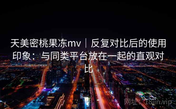 天美密桃果冻mv|反复对比后的使用印象:与同类平台放在一起的直观对比 天美密桃果冻mv|反复对比后的使用印象:与同类平台放在一起的直观对比
