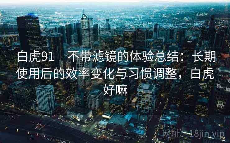白虎91|不带滤镜的体验总结:长期使用后的效率变化与习惯调整,白虎好嘛 白虎91|不带滤镜的体验总结:长期使用后的效率变化与习惯调整,白虎好嘛