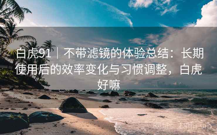 白虎91|不带滤镜的体验总结:长期使用后的效率变化与习惯调整,白虎好嘛 白虎91|不带滤镜的体验总结:长期使用后的效率变化与习惯调整,白虎好嘛