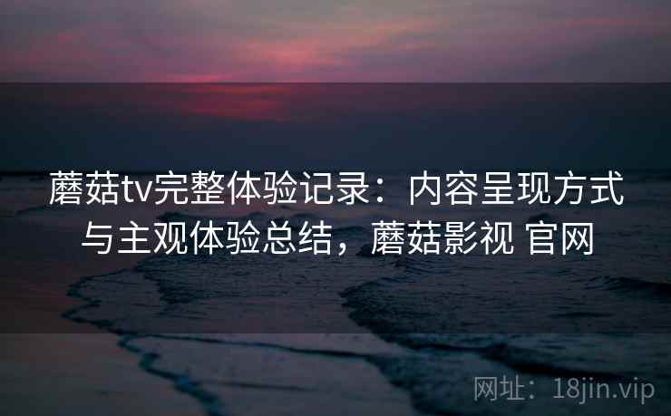 蘑菇tv完整体验记录:内容呈现方式与主观体验总结,蘑菇影视 官网 蘑菇tv完整体验记录:内容呈现方式与主观体验总结,蘑菇影视 官网