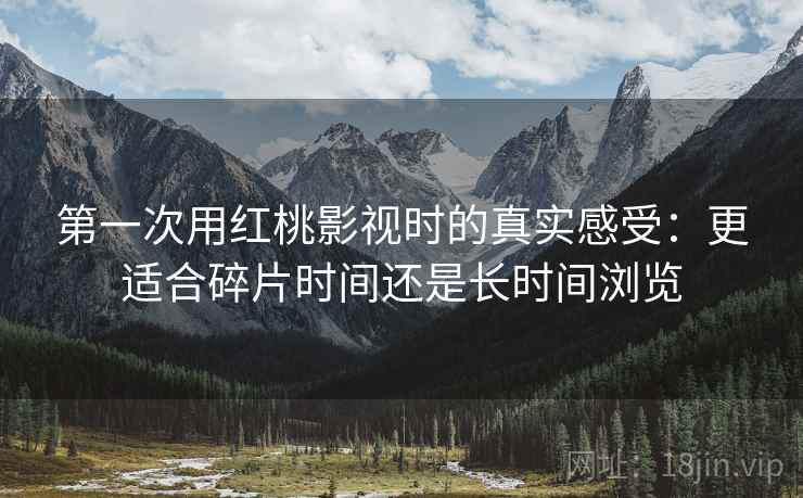第一次用红桃影视时的真实感受:更适合碎片时间还是长时间浏览 第一次用红桃影视时的真实感受:更适合碎片时间还是长时间浏览