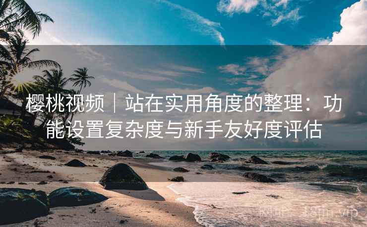 樱桃视频|站在实用角度的整理:功能设置复杂度与新手友好度评估 樱桃视频|站在实用角度的整理:功能设置复杂度与新手友好度评估