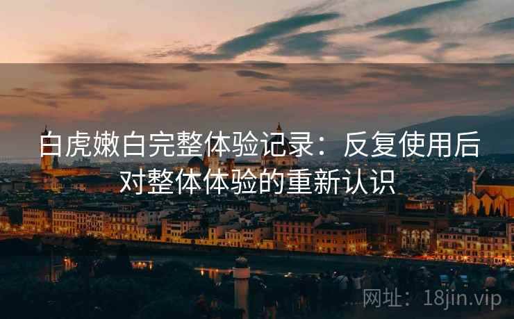 白虎嫩白完整体验记录:反复使用后对整体体验的重新认识 白虎嫩白完整体验记录:反复使用后对整体体验的重新认识