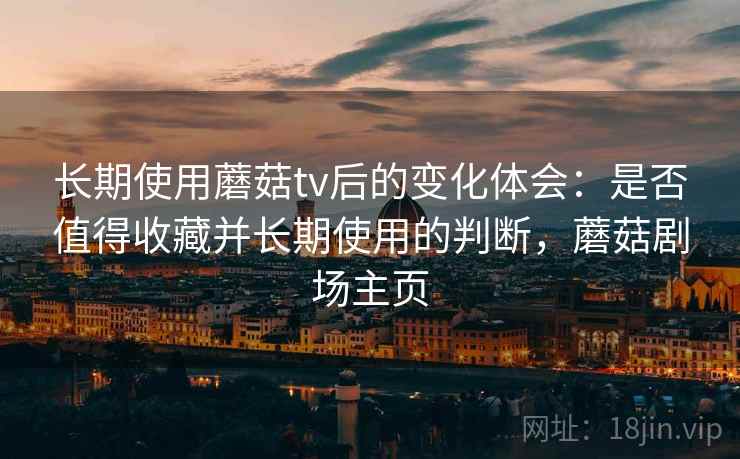 长期使用蘑菇tv后的变化体会:是否值得收藏并长期使用的判断,蘑菇剧场主页 长期使用蘑菇tv后的变化体会:是否值得收藏并长期使用的判断,蘑菇剧场主页