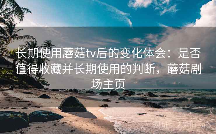 长期使用蘑菇tv后的变化体会:是否值得收藏并长期使用的判断,蘑菇剧场主页 长期使用蘑菇tv后的变化体会:是否值得收藏并长期使用的判断,蘑菇剧场主页
