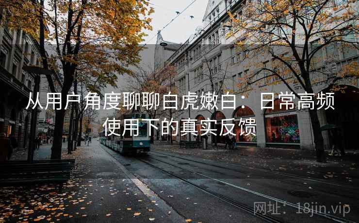 从用户角度聊聊白虎嫩白:日常高频使用下的真实反馈 从用户角度聊聊白虎嫩白:日常高频使用下的真实反馈