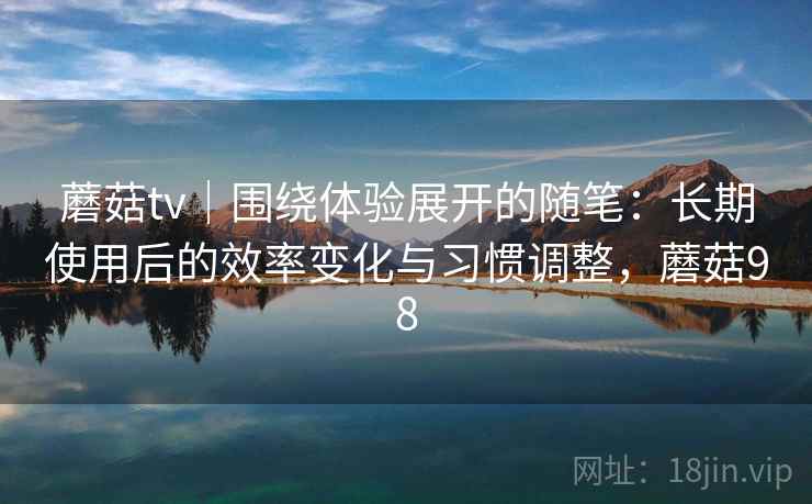蘑菇tv|围绕体验展开的随笔:长期使用后的效率变化与习惯调整,蘑菇98 蘑菇tv|围绕体验展开的随笔:长期使用后的效率变化与习惯调整,蘑菇98