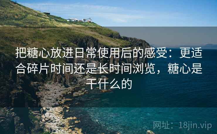 把糖心放进日常使用后的感受:更适合碎片时间还是长时间浏览,糖心是干什么的 把糖心放进日常使用后的感受:更适合碎片时间还是长时间浏览,糖心是干什么的