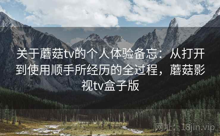 关于蘑菇tv的个人体验备忘:从打开到使用顺手所经历的全过程,蘑菇影视tv盒子版 关于蘑菇tv的个人体验备忘:从打开到使用顺手所经历的全过程,蘑菇影视tv盒子版