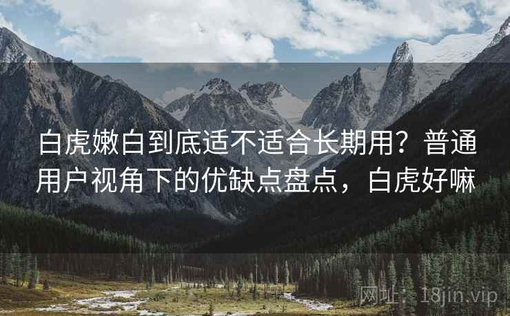 白虎嫩白到底适不适合长期用?普通用户视角下的优缺点盘点,白虎好嘛 白虎嫩白到底适不适合长期用?普通用户视角下的优缺点盘点,白虎好嘛