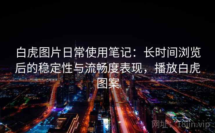 白虎图片日常使用笔记:长时间浏览后的稳定性与流畅度表现,播放白虎图案 白虎图片日常使用笔记:长时间浏览后的稳定性与流畅度表现,播放白虎图案