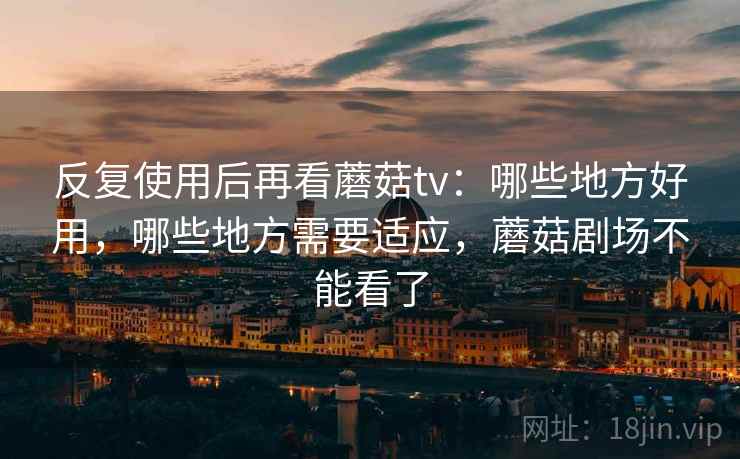 反复使用后再看蘑菇tv:哪些地方好用,哪些地方需要适应,蘑菇剧场不能看了 反复使用后再看蘑菇tv:哪些地方好用,哪些地方需要适应,蘑菇剧场不能看了
