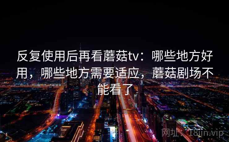 反复使用后再看蘑菇tv:哪些地方好用,哪些地方需要适应,蘑菇剧场不能看了 反复使用后再看蘑菇tv:哪些地方好用,哪些地方需要适应,蘑菇剧场不能看了