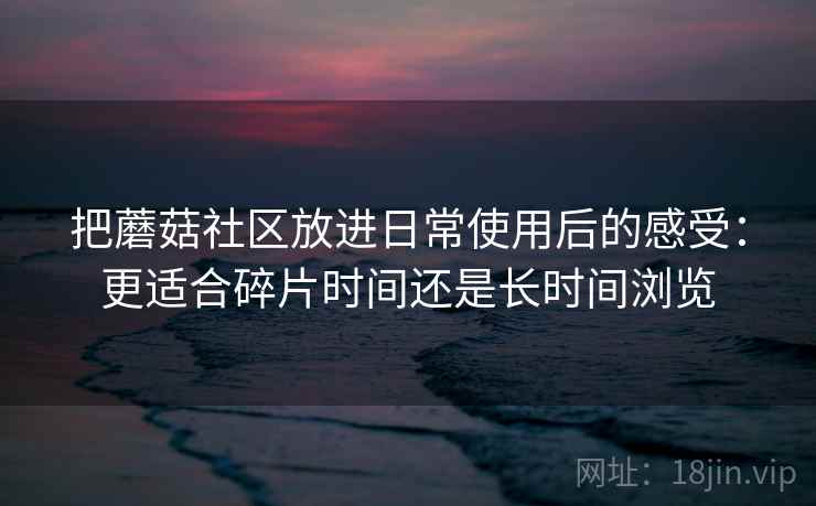 把蘑菇社区放进日常使用后的感受:更适合碎片时间还是长时间浏览 把蘑菇社区放进日常使用后的感受:更适合碎片时间还是长时间浏览