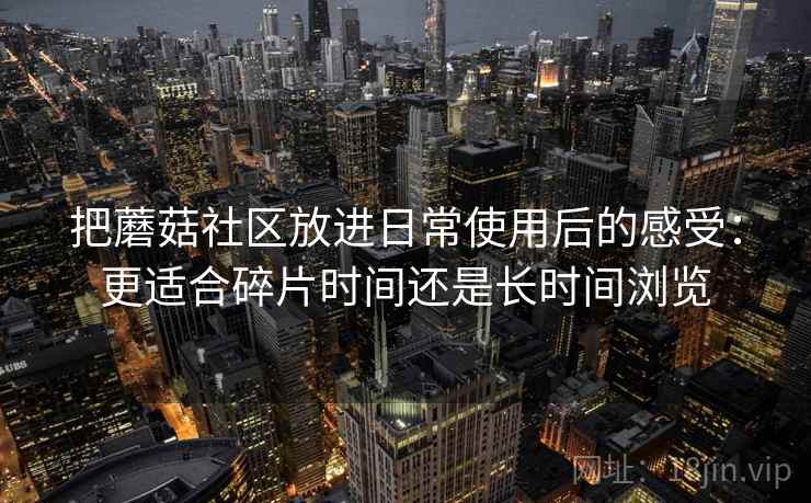 把蘑菇社区放进日常使用后的感受:更适合碎片时间还是长时间浏览 把蘑菇社区放进日常使用后的感受:更适合碎片时间还是长时间浏览