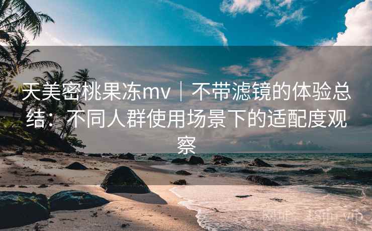 天美密桃果冻mv|不带滤镜的体验总结:不同人群使用场景下的适配度观察 天美密桃果冻mv|不带滤镜的体验总结:不同人群使用场景下的适配度观察