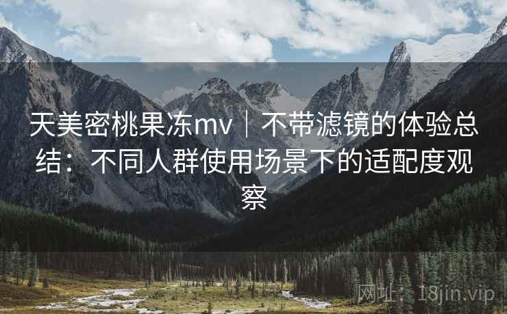 天美密桃果冻mv|不带滤镜的体验总结:不同人群使用场景下的适配度观察 天美密桃果冻mv|不带滤镜的体验总结:不同人群使用场景下的适配度观察