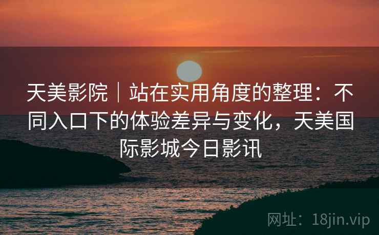 天美影院|站在实用角度的整理:不同入口下的体验差异与变化,天美国际影城今日影讯 天美影院|站在实用角度的整理:不同入口下的体验差异与变化,天美国际影城今日影讯