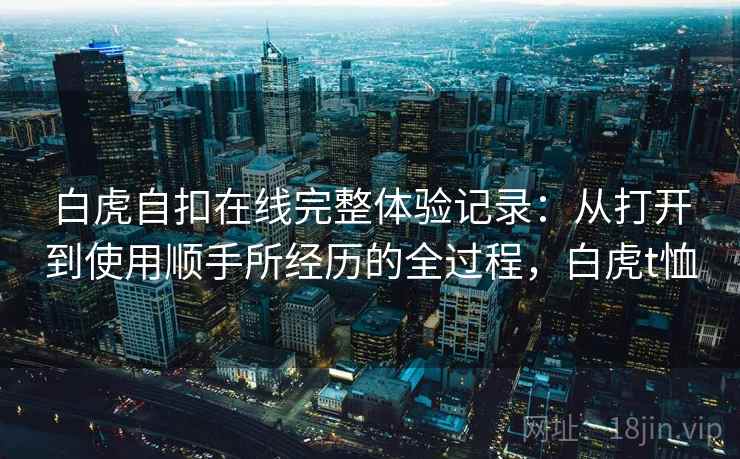 白虎自扣在线完整体验记录:从打开到使用顺手所经历的全过程,白虎t恤 白虎自扣在线完整体验记录:从打开到使用顺手所经历的全过程,白虎t恤