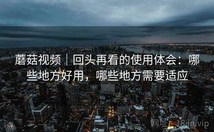 蘑菇视频|回头再看的使用体会:哪些地方好用,哪些地方需要适应 蘑菇视频|回头再看的使用体会:哪些地方好用,哪些地方需要适应