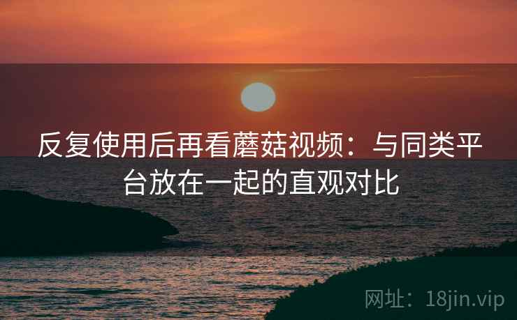 反复使用后再看蘑菇视频:与同类平台放在一起的直观对比 反复使用后再看蘑菇视频:与同类平台放在一起的直观对比