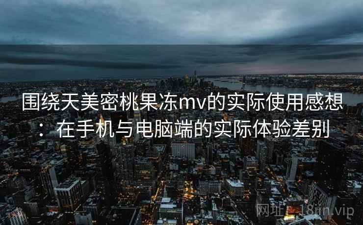 围绕天美密桃果冻mv的实际使用感想:在手机与电脑端的实际体验差别 围绕天美密桃果冻mv的实际使用感想:在手机与电脑端的实际体验差别