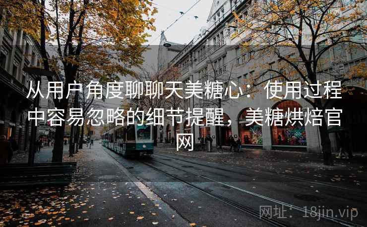 从用户角度聊聊天美糖心:使用过程中容易忽略的细节提醒,美糖烘焙官网 从用户角度聊聊天美糖心:使用过程中容易忽略的细节提醒,美糖烘焙官网