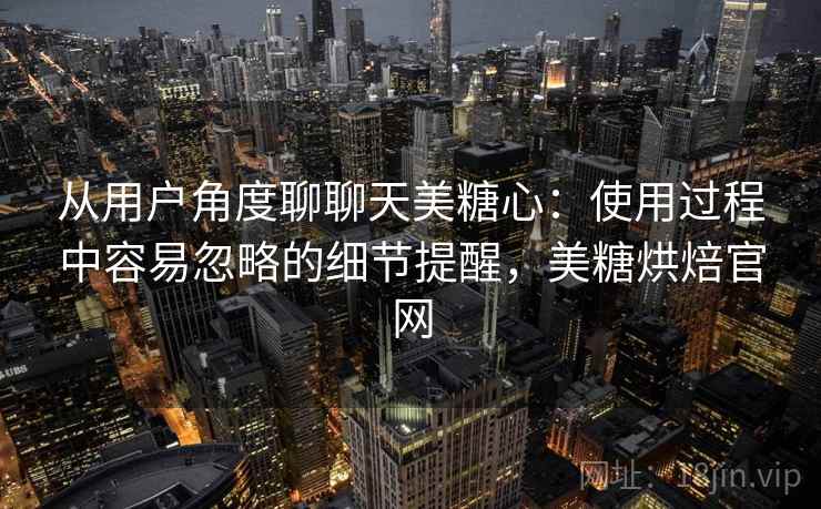 从用户角度聊聊天美糖心:使用过程中容易忽略的细节提醒,美糖烘焙官网 从用户角度聊聊天美糖心:使用过程中容易忽略的细节提醒,美糖烘焙官网