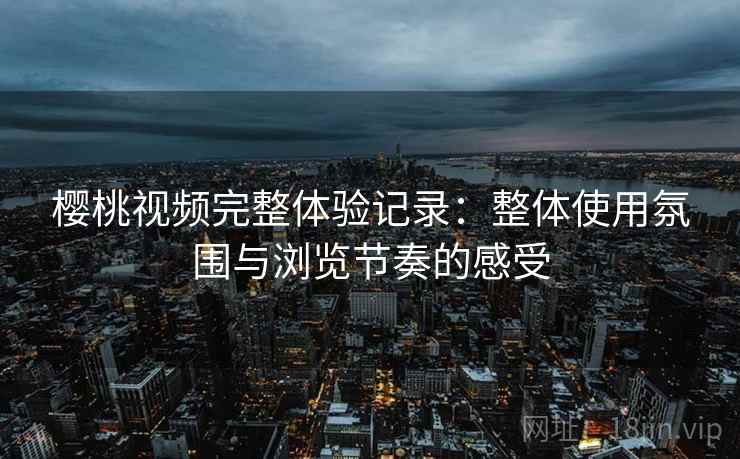 樱桃视频完整体验记录:整体使用氛围与浏览节奏的感受 樱桃视频完整体验记录:整体使用氛围与浏览节奏的感受