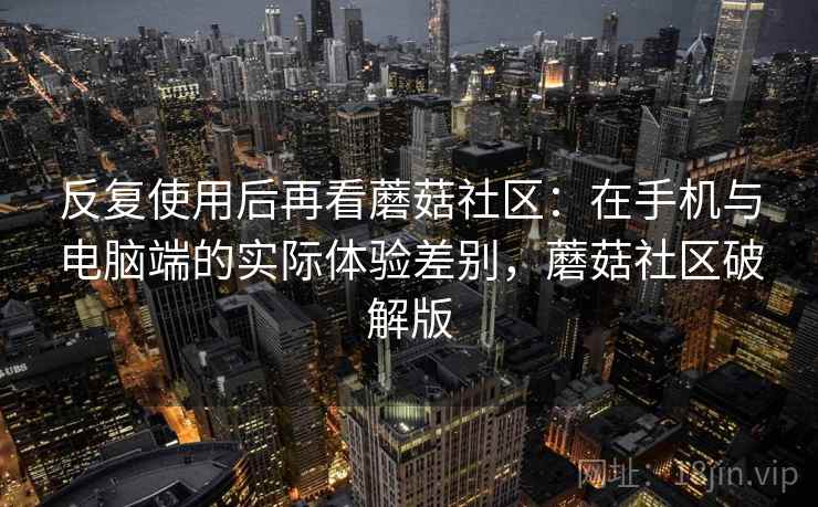反复使用后再看蘑菇社区:在手机与电脑端的实际体验差别,蘑菇社区破解版 反复使用后再看蘑菇社区:在手机与电脑端的实际体验差别,蘑菇社区破解版