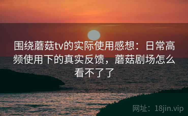 围绕蘑菇tv的实际使用感想:日常高频使用下的真实反馈,蘑菇剧场怎么看不了了 围绕蘑菇tv的实际使用感想:日常高频使用下的真实反馈,蘑菇剧场怎么看不了了