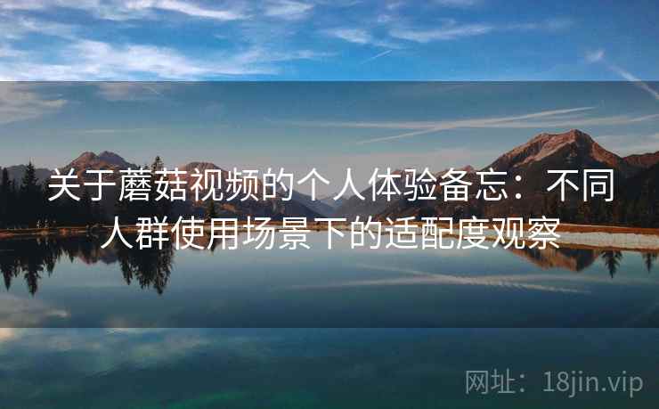 关于蘑菇视频的个人体验备忘:不同人群使用场景下的适配度观察 关于蘑菇视频的个人体验备忘:不同人群使用场景下的适配度观察