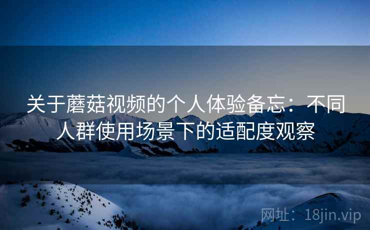 关于蘑菇视频的个人体验备忘:不同人群使用场景下的适配度观察 关于蘑菇视频的个人体验备忘:不同人群使用场景下的适配度观察