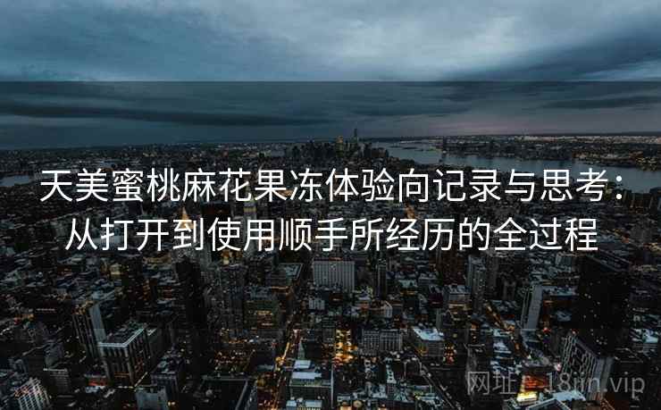 天美蜜桃麻花果冻体验向记录与思考:从打开到使用顺手所经历的全过程 天美蜜桃麻花果冻体验向记录与思考:从打开到使用顺手所经历的全过程