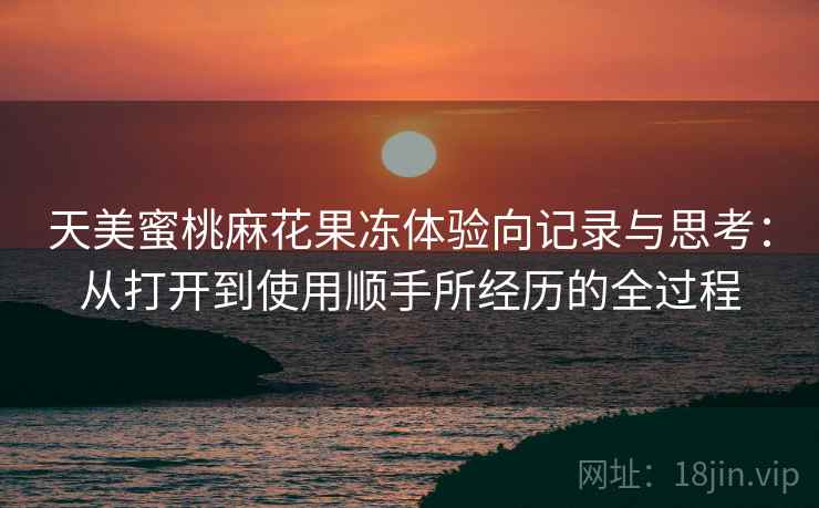 天美蜜桃麻花果冻体验向记录与思考:从打开到使用顺手所经历的全过程 天美蜜桃麻花果冻体验向记录与思考:从打开到使用顺手所经历的全过程
