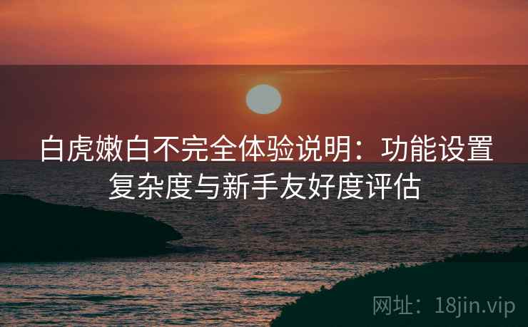 白虎嫩白不完全体验说明:功能设置复杂度与新手友好度评估 白虎嫩白不完全体验说明:功能设置复杂度与新手友好度评估