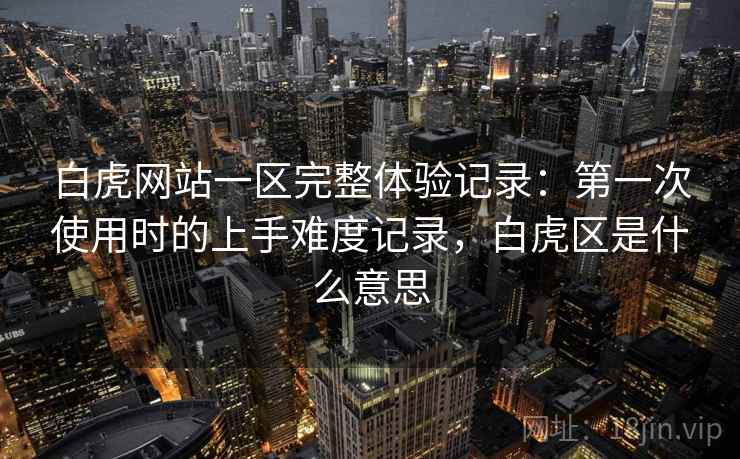 白虎网站一区完整体验记录:第一次使用时的上手难度记录,白虎区是什么意思 白虎网站一区完整体验记录:第一次使用时的上手难度记录,白虎区是什么意思