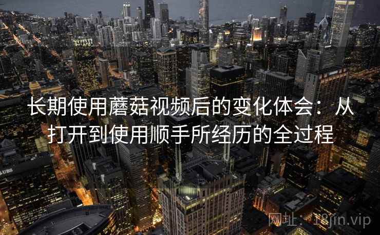 长期使用蘑菇视频后的变化体会:从打开到使用顺手所经历的全过程 长期使用蘑菇视频后的变化体会:从打开到使用顺手所经历的全过程