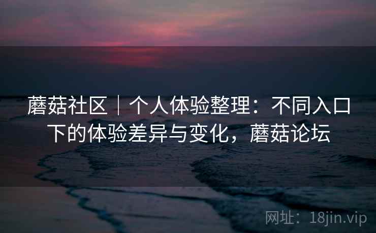 蘑菇社区|个人体验整理:不同入口下的体验差异与变化,蘑菇论坛 蘑菇社区|个人体验整理:不同入口下的体验差异与变化,蘑菇论坛