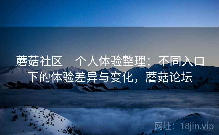蘑菇社区|个人体验整理:不同入口下的体验差异与变化,蘑菇论坛 蘑菇社区|个人体验整理:不同入口下的体验差异与变化,蘑菇论坛