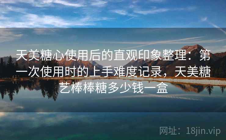 天美糖心使用后的直观印象整理:第一次使用时的上手难度记录,天美糖艺棒棒糖多少钱一盒 天美糖心使用后的直观印象整理:第一次使用时的上手难度记录,天美糖艺棒棒糖多少钱一盒
