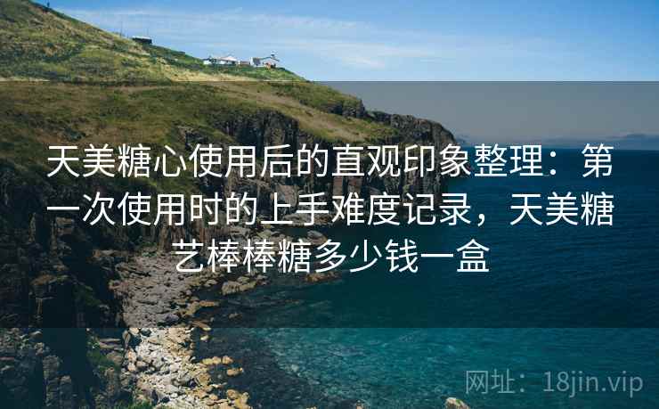 天美糖心使用后的直观印象整理:第一次使用时的上手难度记录,天美糖艺棒棒糖多少钱一盒 天美糖心使用后的直观印象整理:第一次使用时的上手难度记录,天美糖艺棒棒糖多少钱一盒