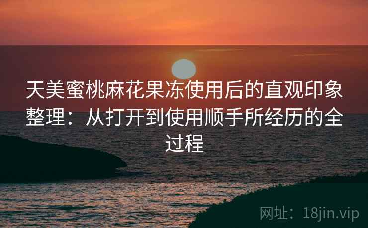 天美蜜桃麻花果冻使用后的直观印象整理:从打开到使用顺手所经历的全过程 天美蜜桃麻花果冻使用后的直观印象整理:从打开到使用顺手所经历的全过程