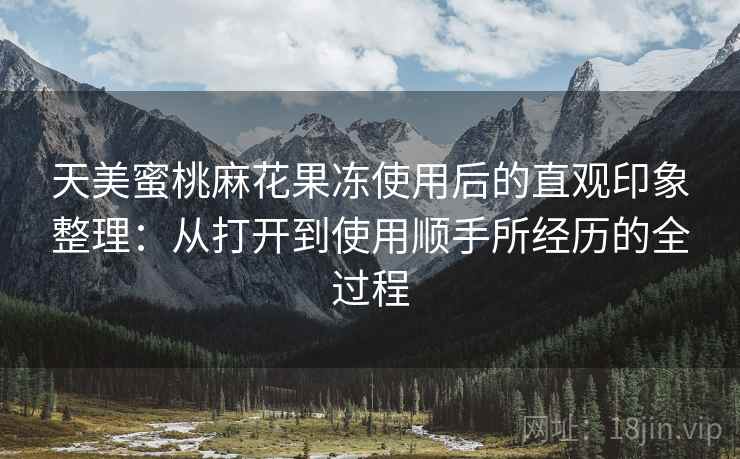 天美蜜桃麻花果冻使用后的直观印象整理:从打开到使用顺手所经历的全过程 天美蜜桃麻花果冻使用后的直观印象整理:从打开到使用顺手所经历的全过程